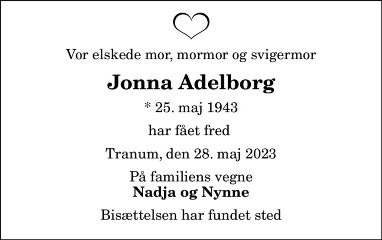 Vor elskede mor, mormor og svigermor
Jonna Adelborg
* 25. maj 1943
har fået fred 
Tranum, den 28. maj 2023
På familiens vegne
Nadja og Nynne
Bisættelsen har fundet sted