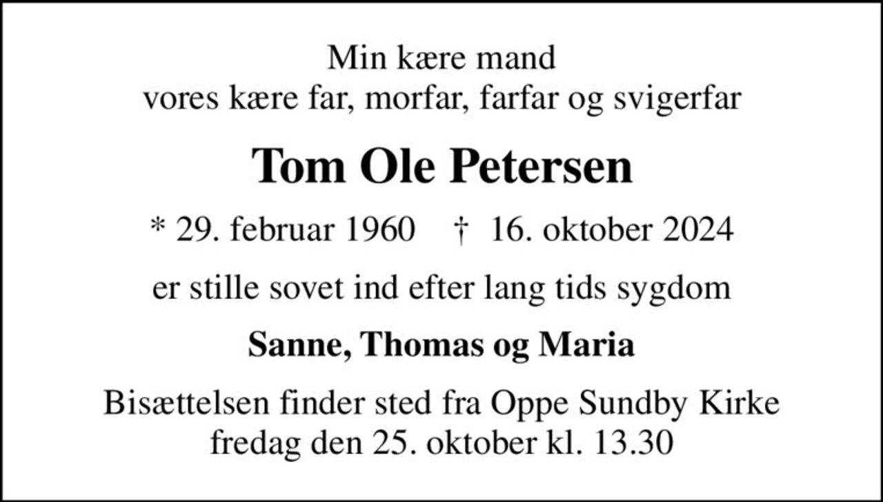 Min kære mand vores kære far, morfar, farfar og svigerfar
Tom Ole Petersen
* 29. februar 1960    ✝ 16. oktober 2024
er stille sovet ind efter lang tids sygdom
Sanne, Thomas og Maria
Bisættelsen finder sted fra Oppe Sundby Kirke  fredag den 25. oktober kl. 13.30