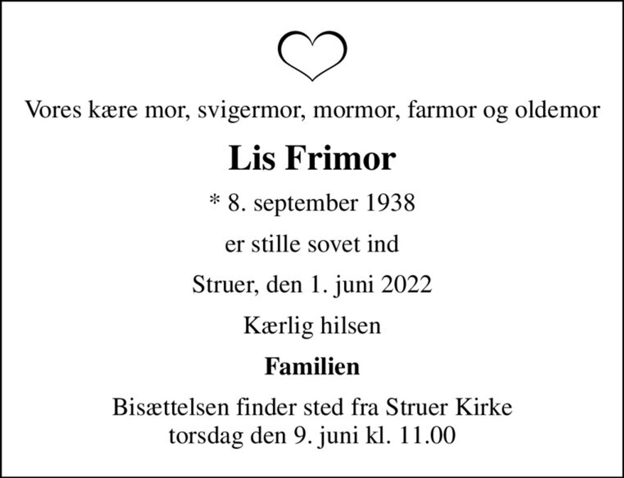 Vores kære mor, svigermor, mormor, farmor og oldemor
Lis Frimor
* 8. september 1938
er stille sovet ind
Struer, den 1. juni 2022
Kærlig hilsen
Familien
Bisættelsen finder sted fra Struer Kirke  torsdag den 9. juni kl. 11.00