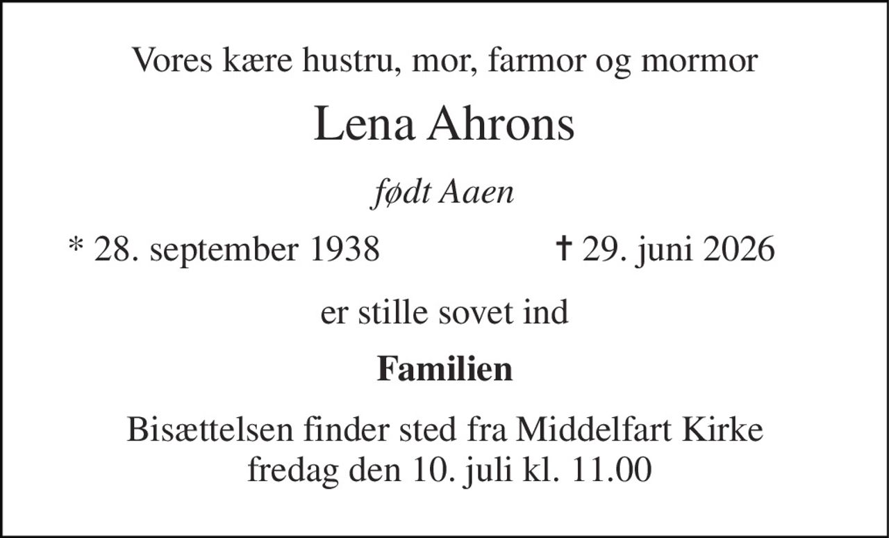 Vores kære hustru, mor, farmor og mormor 
Lena Ahrons 
født Aaen 
*​ 28. september 1938 
✝​ 29. juni 2026​ 
er stille sovet ind 
Familien 
Bisættelsen​ finder sted fra Middelfart Kirke  fredag den 10. juli​ kl. 11.00