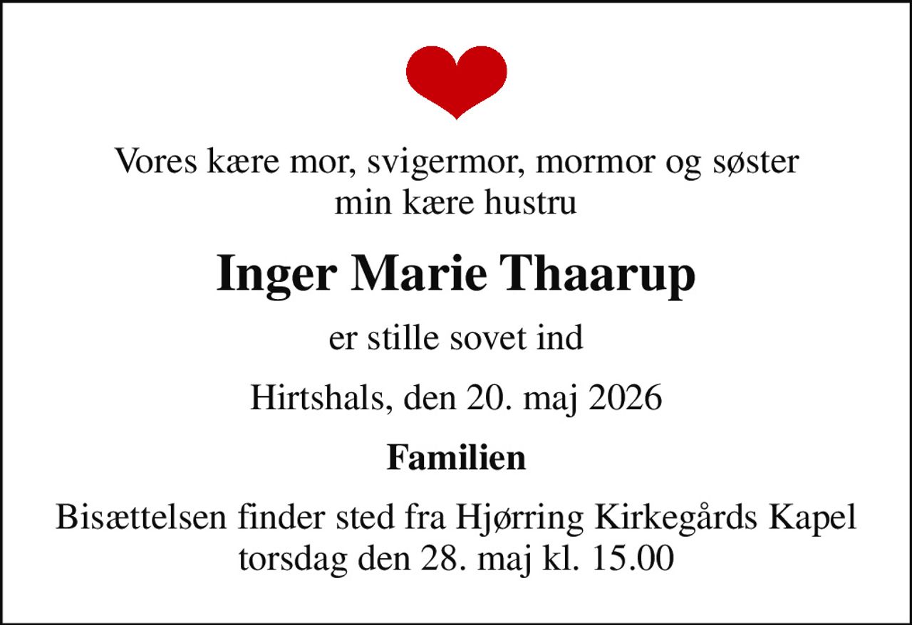 Vores kære mor, svigermor, mormor og søster min kære hustru
Inger Marie Thaarup
er stille sovet ind
Hirtshals, den 20. maj 2026
Familien
Bisættelsen finder sted fra Hjørring Kirkegårds Kapel  torsdag den 28. maj kl. 15.00