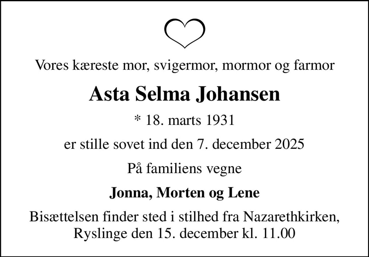 Vores kæreste mor, svigermor, mormor og farmor
Asta Selma Johansen
* 18. marts 1931
er stille sovet ind den 7. december 2025
På familiens vegne
Jonna, Morten og Lene
Bisættelsen finder sted i stilhed fra Nazarethkirken, Ryslinge den 15. december kl. 11.00