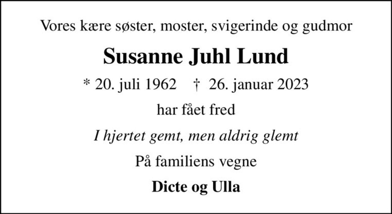 Vores kære søster, moster, svigerinde og gudmor
Susanne Juhl Lund
* 20. juli 1962    ✝ 26. januar 2023
har fået fred
I hjertet gemt, men aldrig glemt
På familiens vegne
Dicte og Ulla