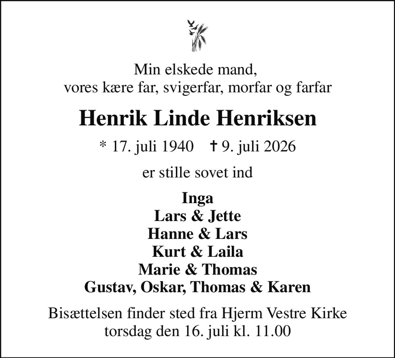 Min elskede mand,  vores kære far, svigerfar, morfar og farfar
Henrik Linde Henriksen
* 17. juli 1940    ✝ 9. juli 2026
er stille sovet ind
Inga Lars & Jette Hanne & Lars Kurt & Laila Marie & Thomas Gustav, Oskar, Thomas & Karen
Bisættelsen finder sted fra Hjerm Vestre Kirke  torsdag den 16. juli kl. 11.00