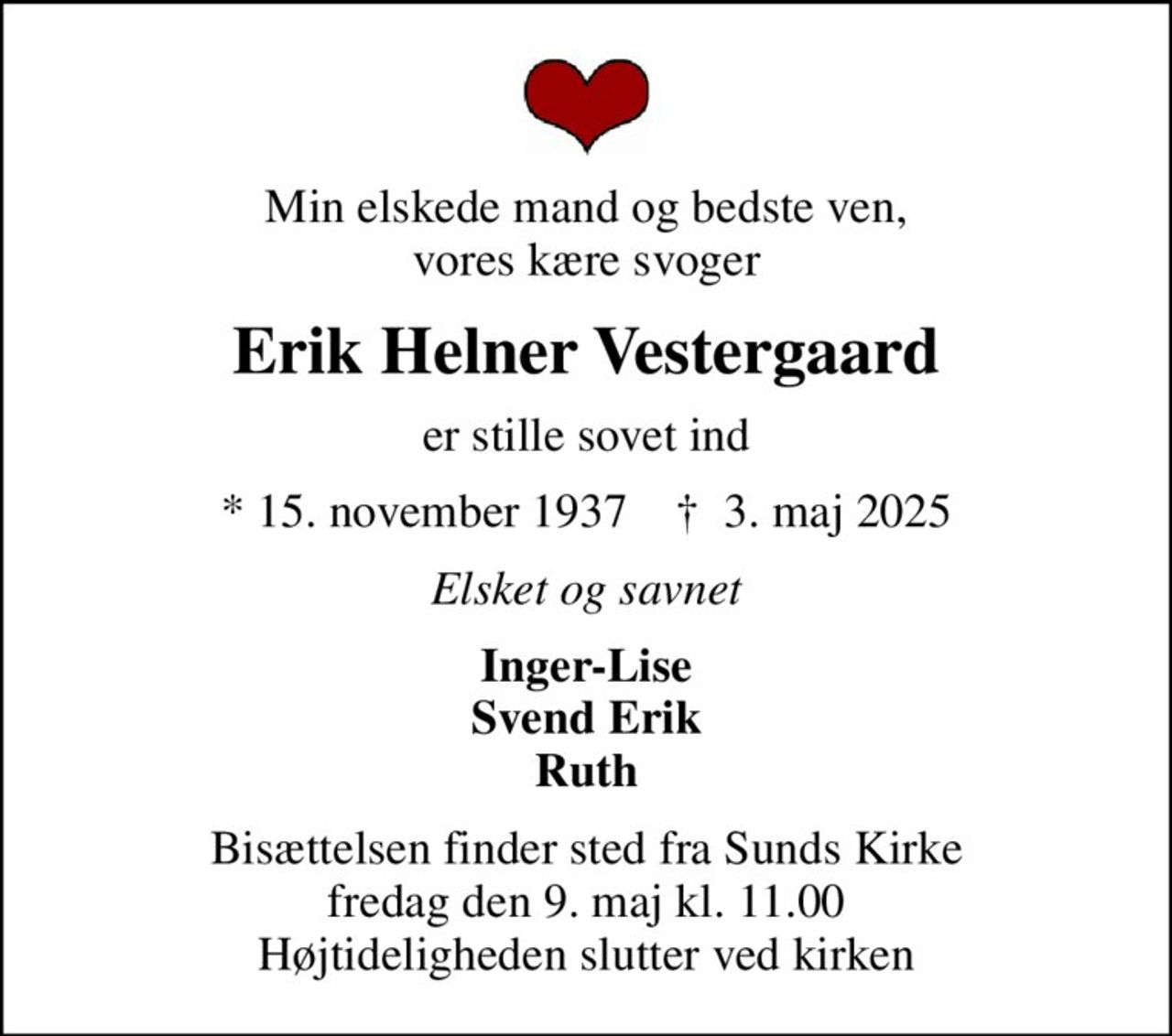 Min elskede mand og bedste ven, vores kære svoger
Erik Helner Vestergaard
er stille sovet ind
* 15. november 1937    ✝ 3. maj 2025
Elsket og savnet
Inger-Lise Svend Erik Ruth
Bisættelsen finder sted fra Sunds Kirke  fredag den 9. maj kl. 11.00  Højtideligheden slutter ved kirken