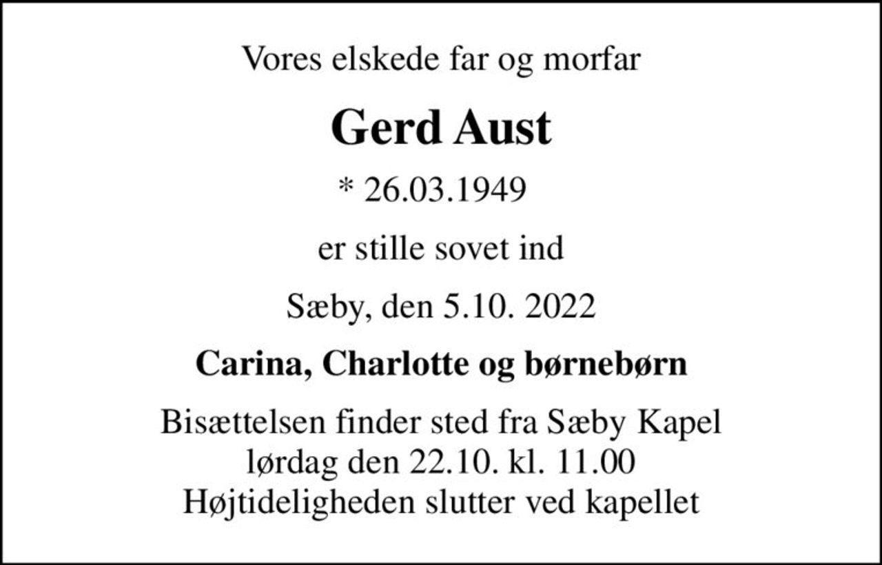 Vores elskede far og morfar
Gerd Aust
* 26.03.1949  
er stille sovet ind
Sæby, den 5.10. 2022
Carina, Charlotte og børnebørn
Bisættelsen finder sted fra Sæby Kapel  lørdag den 22.10. kl. 11.00  Højtideligheden slutter ved kapellet