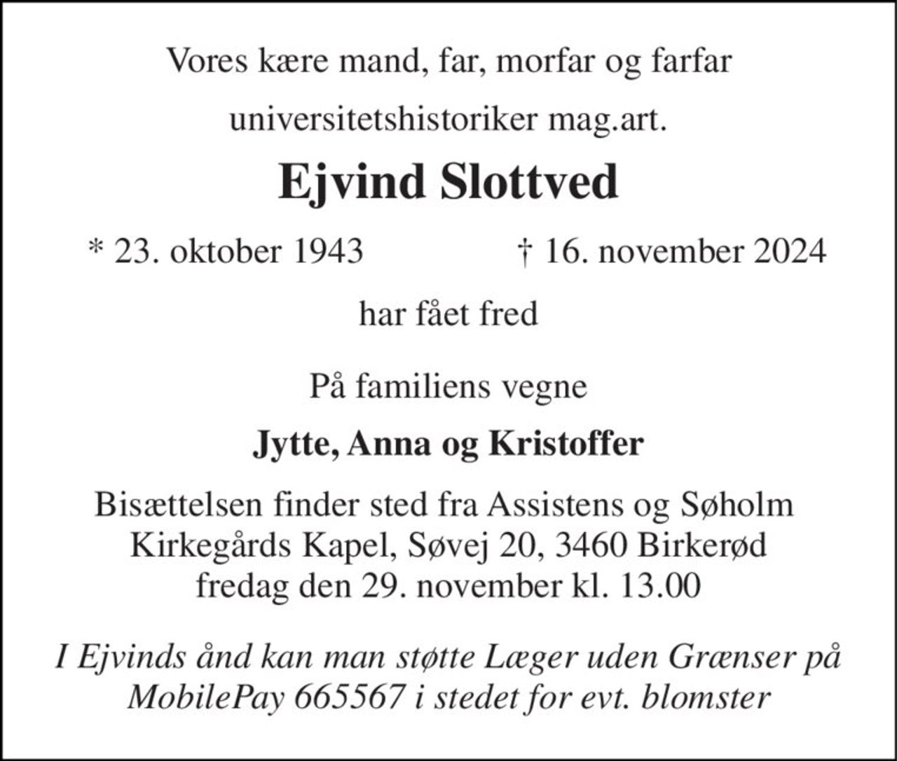 Vores kære mand, far, morfar og farfar 
universitetshistoriker mag.art. 
Ejvind Slottved 
*​ 23. oktober 1943 
†​ 16. november 2024​ 
har fået fred 
På familiens vegne 
Jytte, Anna og Kristoffer 
Bisættelsen​ finder sted fra Assistens og Søholm  Kirkegårds Kapel, Søvej 20, 3460 Birkerød fredag den 29. november​ kl. 13.00 
I Ejvinds ånd kan man støtte Læger uden Grænser på MobilePay 665567 i stedet for evt. blomster