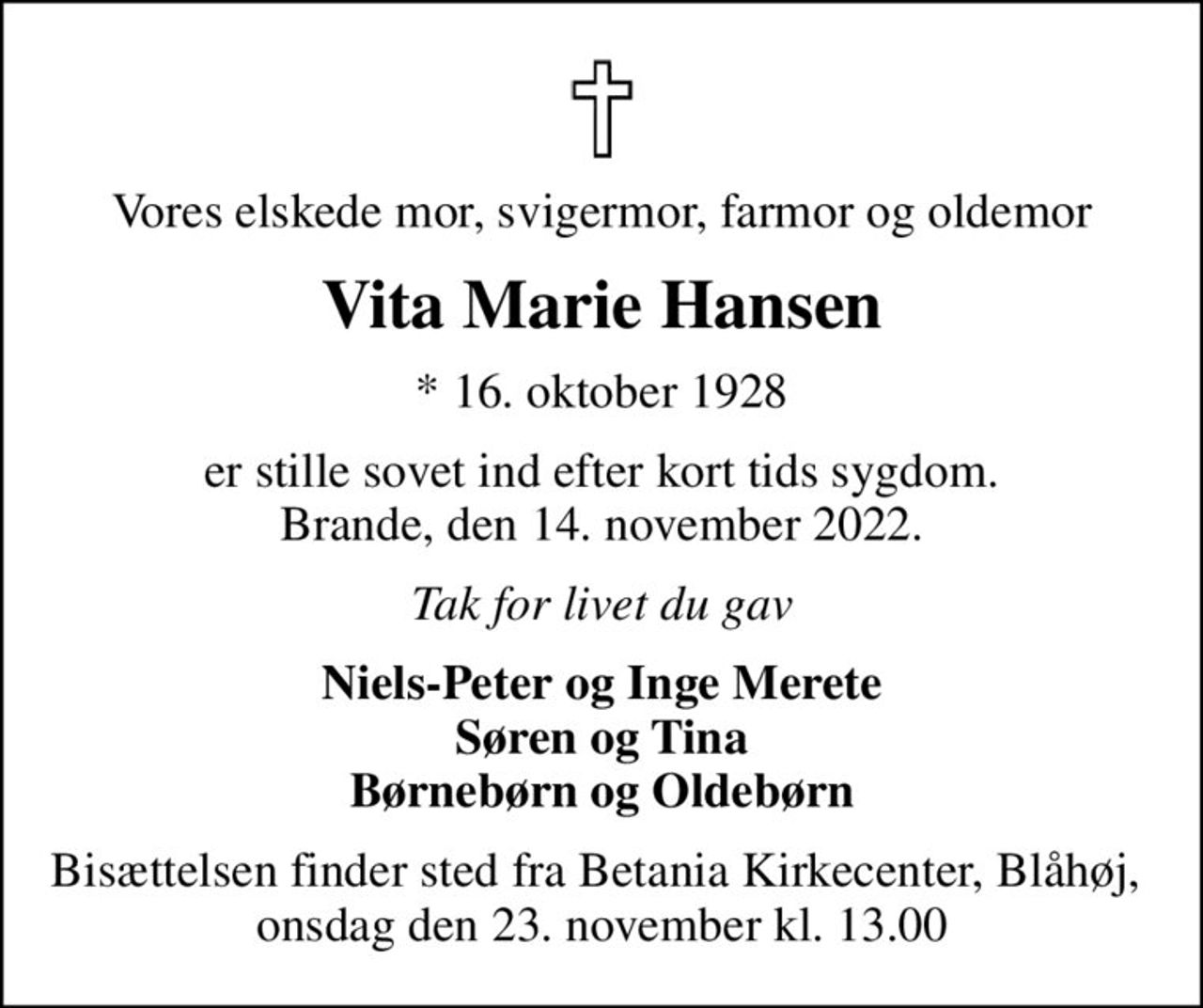 Vores elskede mor, svigermor, farmor og oldemor
Vita Marie Hansen
* 16. oktober 1928
er stille sovet ind efter kort tids sygdom. Brande, den 14. november 2022.
Tak for livet du gav
Niels-Peter og Inge Merete Søren og Tina Børnebørn og Oldebørn
Bisættelsen finder sted fra Betania Kirkecenter, Blåhøj,  onsdag den 23. november kl. 13.00