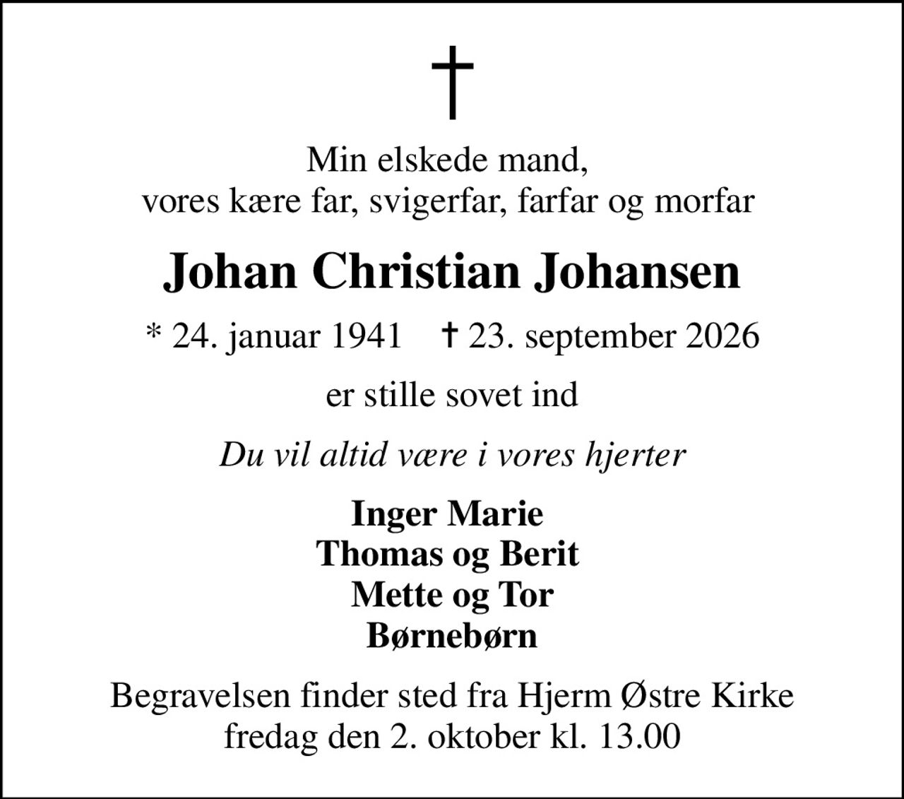 Min elskede mand,  vores kære far, svigerfar, farfar og morfar 
Johan Christian Johansen
* 24. januar 1941    ✝ 23. september 2026
er stille sovet ind
Du vil altid være i vores hjerter
Inger Marie  Thomas og Berit  Mette og Tor Børnebørn
Begravelsen finder sted fra Hjerm Østre Kirke  fredag den 2. oktober kl. 13.00