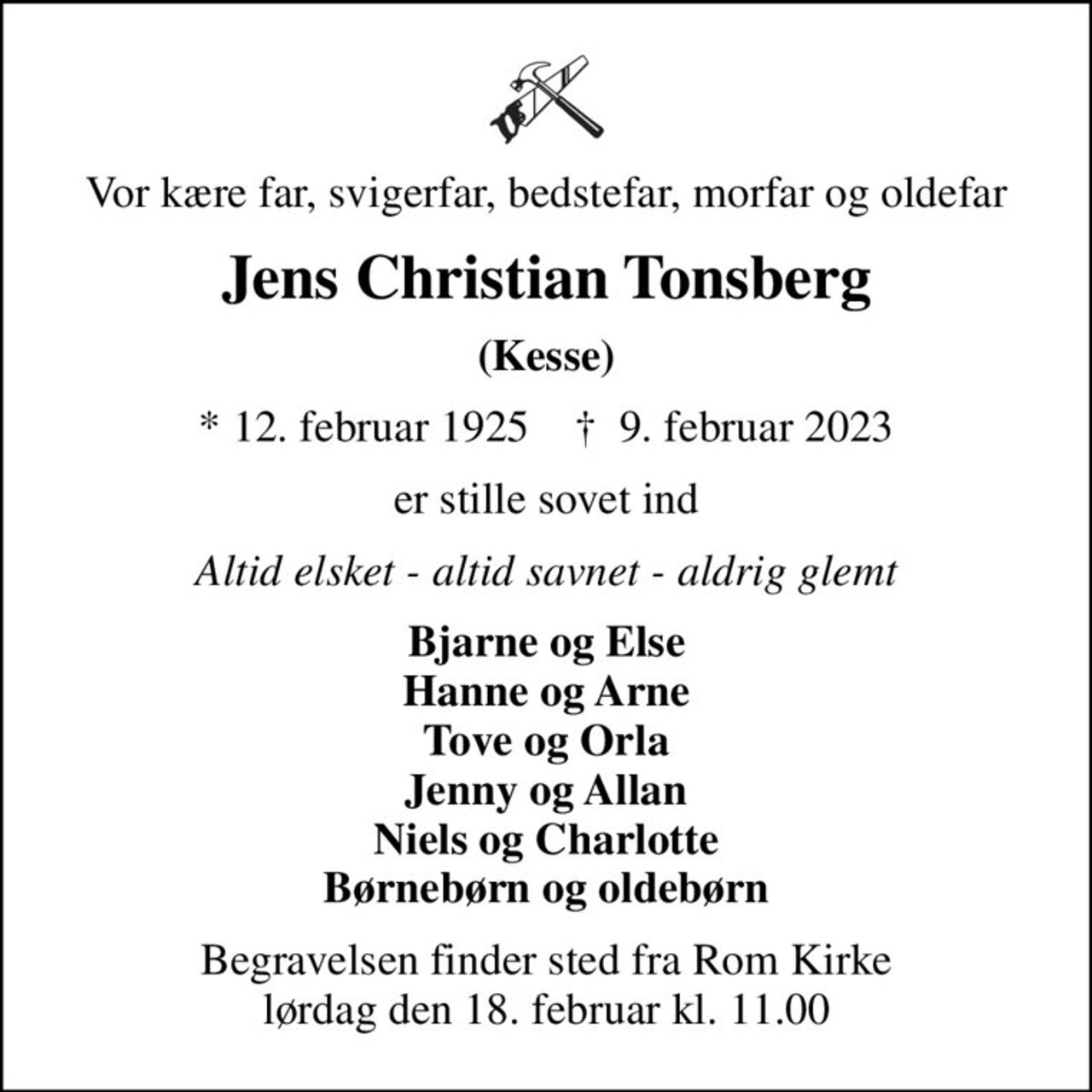 Vor kære far, svigerfar, bedstefar, morfar og oldefar
Jens Christian Tonsberg
(Kesse)
* 12. februar 1925    ✝ 9. februar 2023
er stille sovet ind
Altid elsket - altid savnet - aldrig glemt
Bjarne og Else Hanne og Arne Tove og Orla Jenny og Allan Niels og Charlotte Børnebørn og oldebørn
Begravelsen finder sted fra Rom Kirke  lørdag den 18. februar kl. 11.00