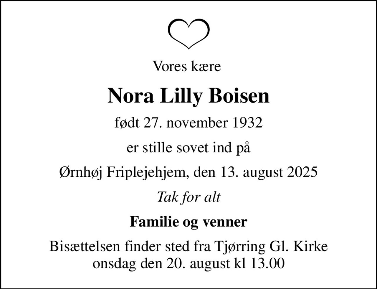 Vores kære 
Nora Lilly Boisen
født 27. november 1932
er stille sovet ind på
Ørnhøj Friplejehjem, den 13. august 2025
Tak for alt
Familie og venner
Bisættelsen finder sted fra Tjørring Gl. Kirke onsdag den 20. august kl 13.00