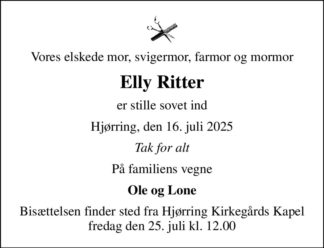 Vores elskede mor, svigermor, farmor og mormor
Elly Ritter
er stille sovet ind
Hjørring, den 16. juli 2025
Tak for alt
På familiens vegne
Ole og Lone
Bisættelsen finder sted fra Hjørring Kirkegårds Kapel  fredag den 25. juli kl. 12.00