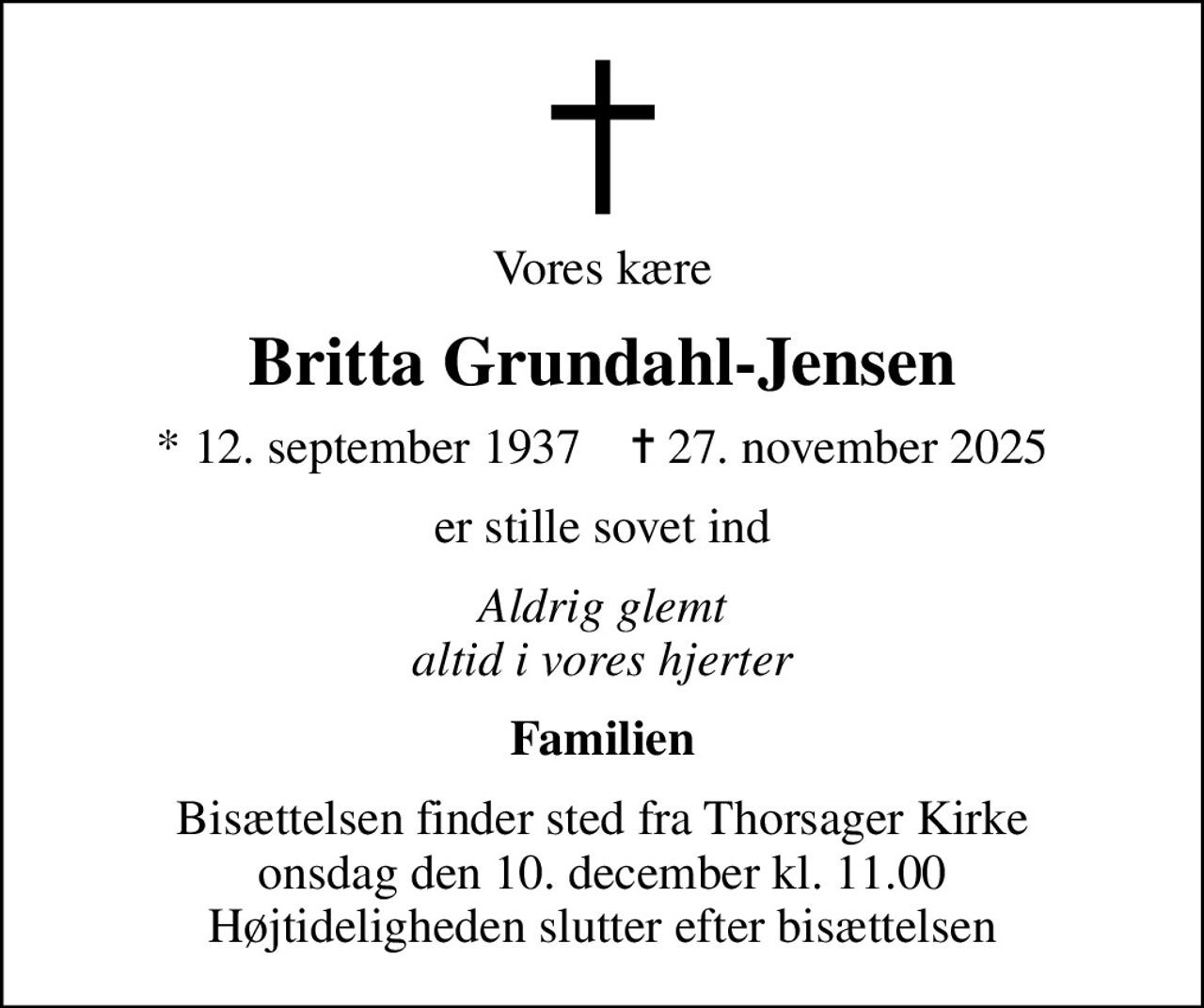 Vores kære
Britta Grundahl-Jensen
* 12. september 1937    ✝ 27. november 2025
er stille sovet ind
Aldrig glemt altid i vores hjerter
Familien
Bisættelsen finder sted fra Thorsager Kirke  onsdag den 10. december kl. 11.00  Højtideligheden slutter efter bisættelsen