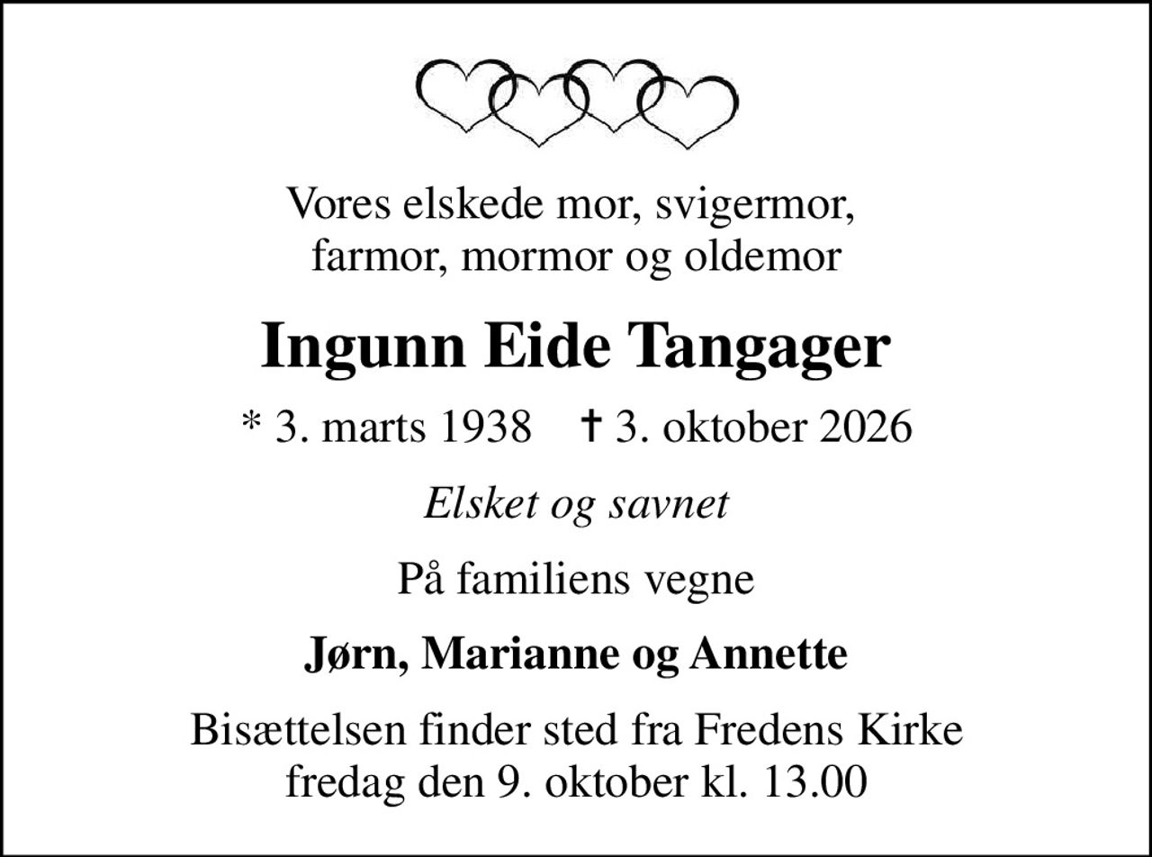 Vores elskede mor, svigermor,  farmor, mormor og oldemor
Ingunn Eide Tangager
* 3. marts 1938    ✝ 3. oktober 2026
Elsket og savnet
På familiens vegne
Jørn, Marianne og Annette
Bisættelsen finder sted fra Fredens Kirke  fredag den 9. oktober kl. 13.00
