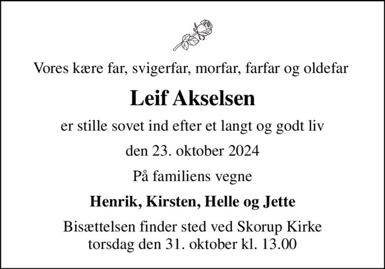Vores kære far, svigerfar, morfar, farfar og oldefar 
Leif Akselsen
er stille sovet ind efter et langt og godt liv
den 23. oktober 2024
På familiens vegne
Henrik, Kirsten, Helle og Jette
Bisættelsen finder sted ved Skorup Kirke  torsdag den 31. oktober kl. 13.00