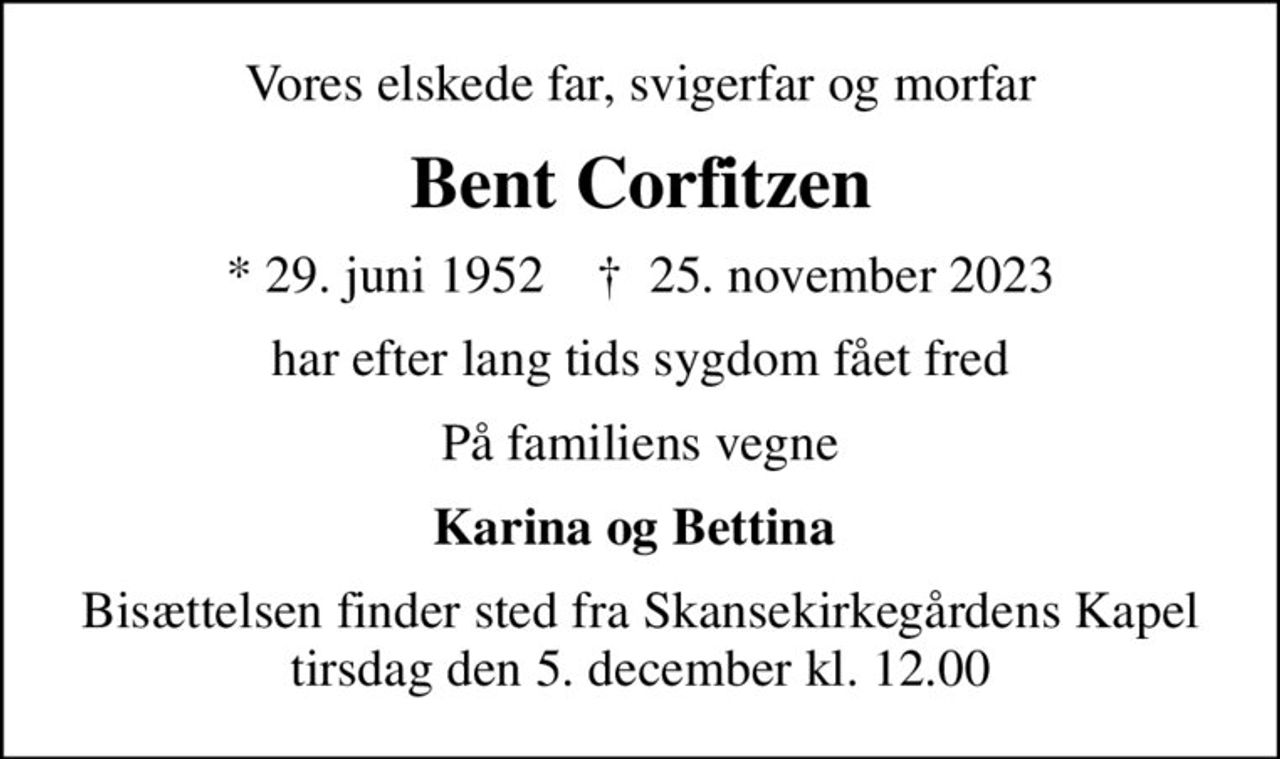 Vores elskede far, svigerfar og morfar
Bent Corfitzen
* 29. juni 1952    ✝ 25. november 2023
har efter lang tids sygdom fået fred
På familiens vegne
Karina og Bettina 
Bisættelsen finder sted fra Skansekirkegårdens Kapel  tirsdag den 5. december kl. 12.00