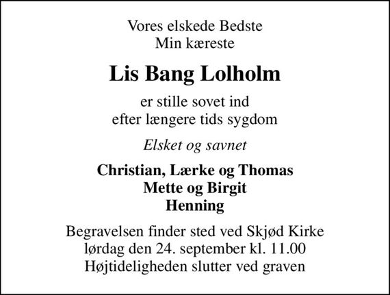 Vores elskede Bedste Min kæreste
Lis Bang Lolholm
er stille sovet ind efter længere tids sygdom
Elsket og savnet
Christian, Lærke og Thomas Mette og Birgit Henning
Begravelsen finder sted ved Skjød Kirke  lørdag den 24. september kl. 11.00  Højtideligheden slutter ved graven