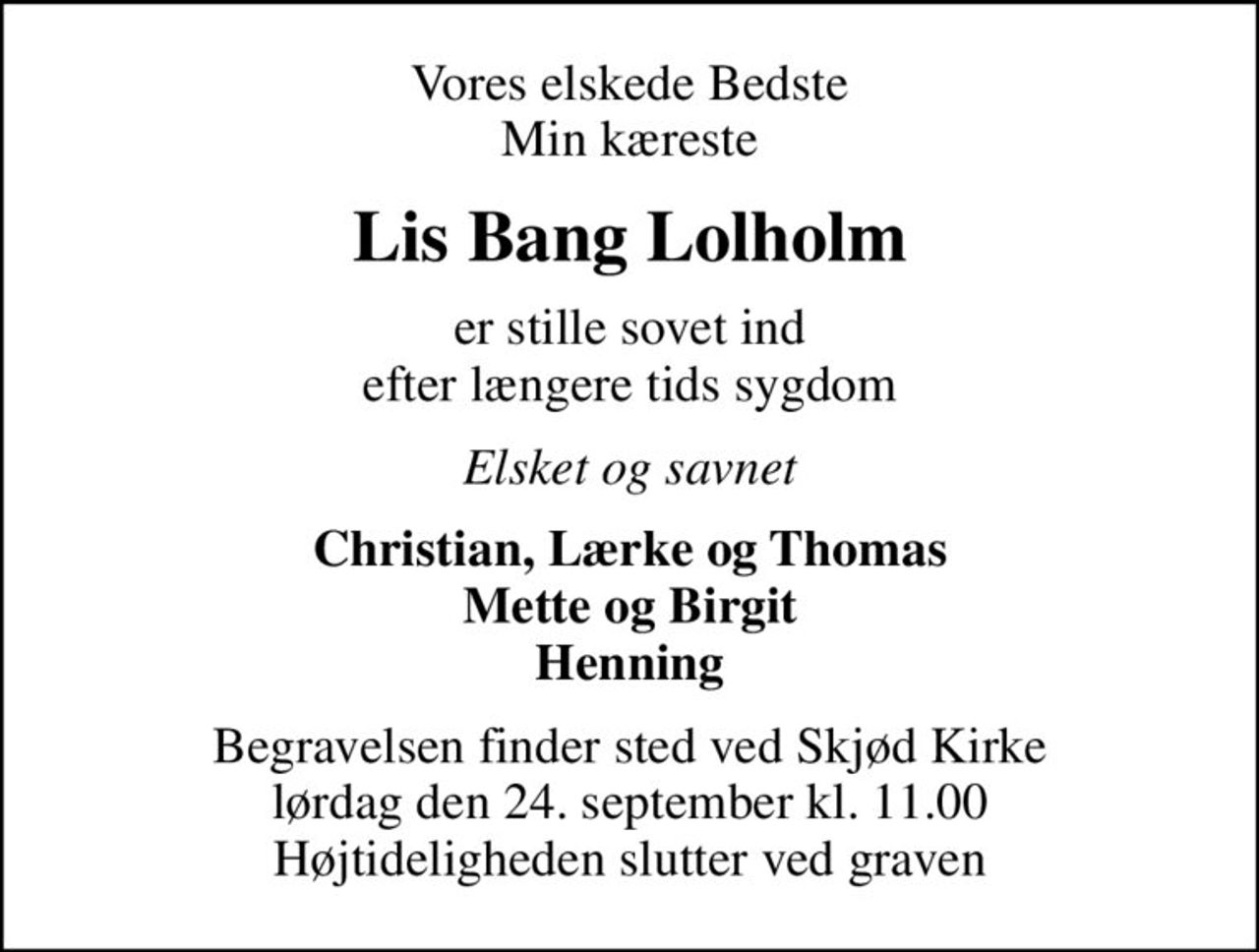 Vores elskede Bedste Min kæreste
Lis Bang Lolholm
er stille sovet ind efter længere tids sygdom
Elsket og savnet
Christian, Lærke og Thomas Mette og Birgit Henning
Begravelsen finder sted ved Skjød Kirke  lørdag den 24. september kl. 11.00  Højtideligheden slutter ved graven