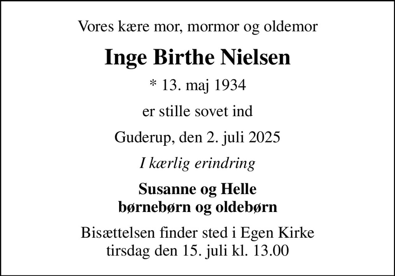 Vores kære mor, mormor og oldemor
Inge Birthe Nielsen
* 13. maj 1934
er stille sovet ind
Guderup, den 2. juli 2025
I kærlig erindring
Susanne og Helle børnebørn og oldebørn
Bisættelsen finder sted i Egen Kirke  tirsdag den 15. juli kl. 13.00
