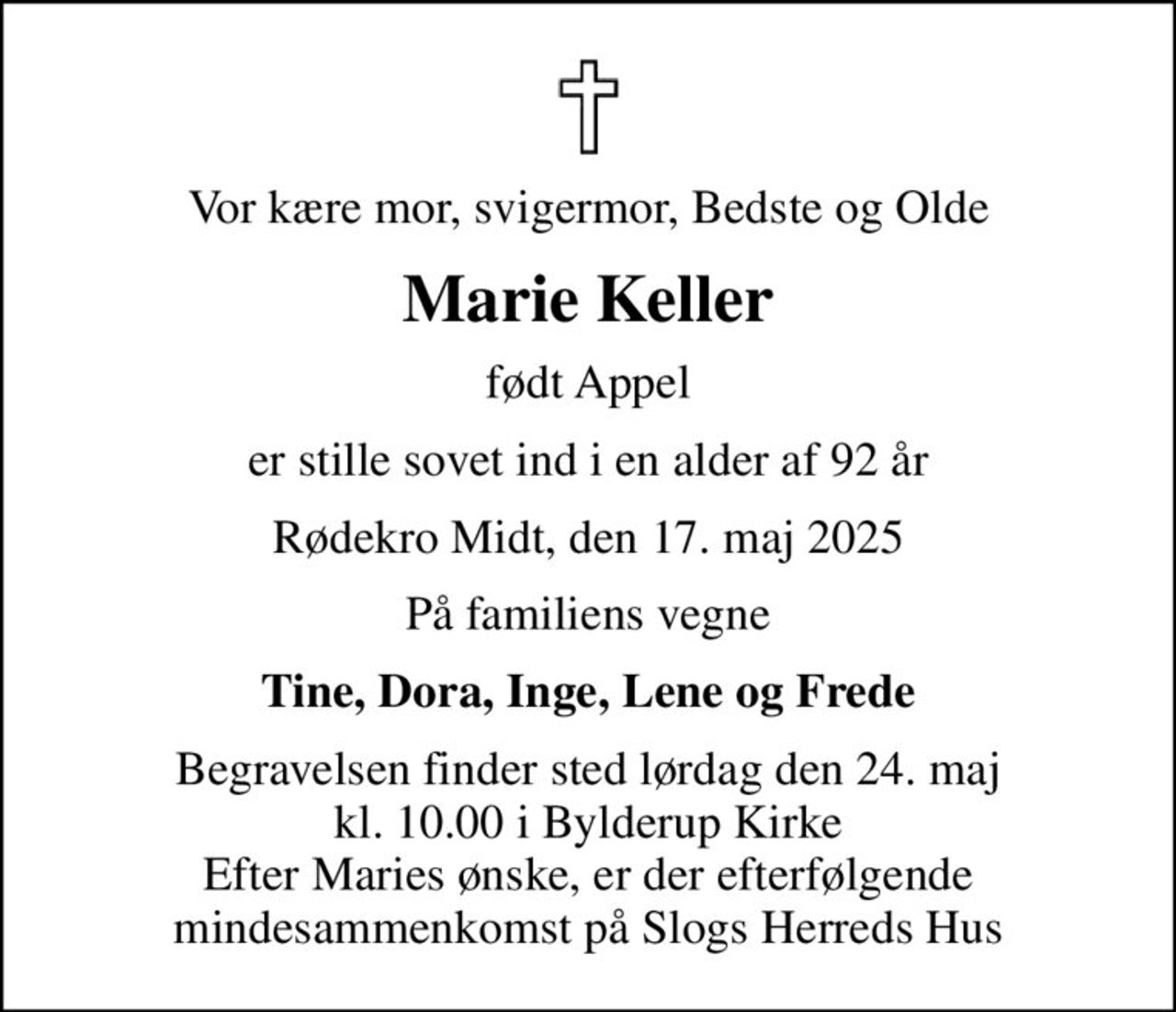 Vor kære mor, svigermor, Bedste og Olde
Marie Keller
født Appel
er stille sovet ind i en alder af 92 år
Rødekro Midt, den 17. maj 2025
På familiens vegne
Tine, Dora, Inge, Lene og Frede
Begravelsen finder sted lørdag den 24. maj kl. 10.00 i Bylderup Kirke Efter Maries ønske, er der efterfølgende mindesammenkomst på Slogs Herreds Hus