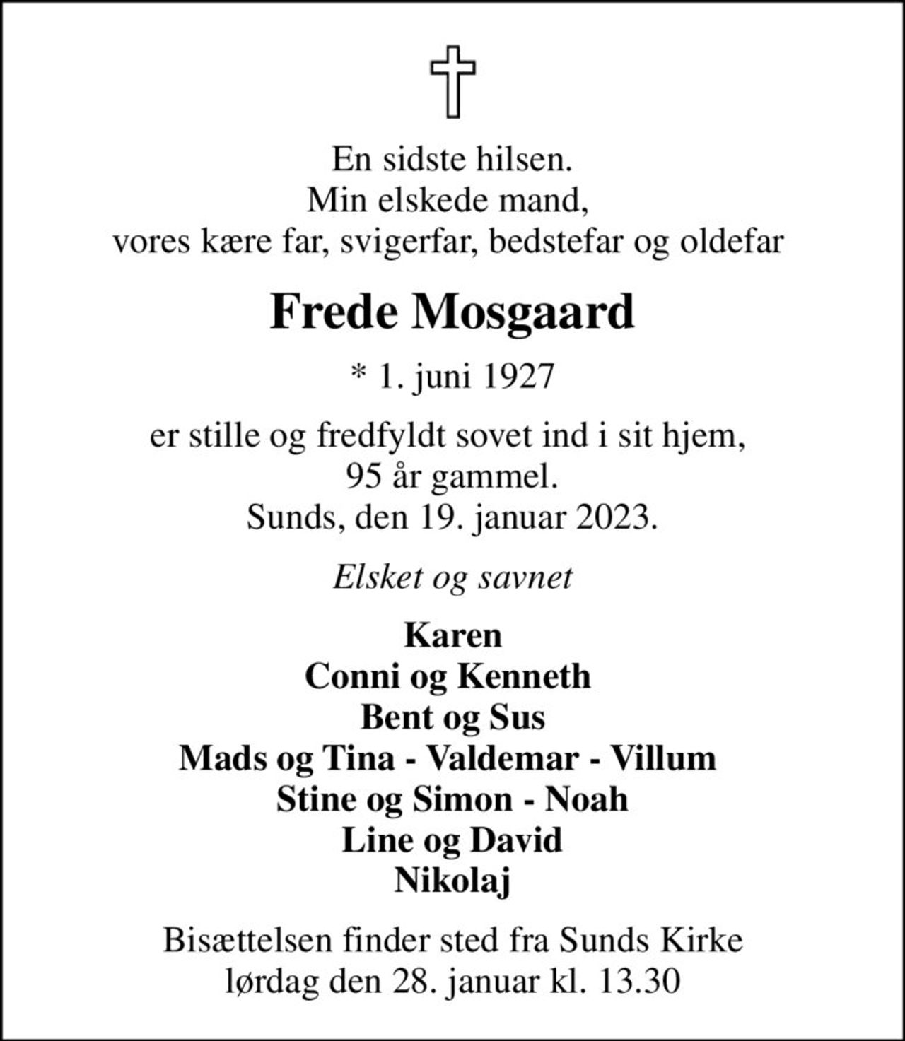 En sidste hilsen. Min elskede mand,  vores kære far, svigerfar, bedstefar og oldefar 
Frede Mosgaard
* 1. juni 1927
er stille og fredfyldt sovet ind i sit hjem,  95 år gammel. Sunds, den 19. januar 2023.
Elsket og savnet
Karen Conni og Kenneth  Bent og Sus Mads og Tina - Valdemar - Villum  Stine og Simon - Noah Line og David Nikolaj
Bisættelsen finder sted fra Sunds Kirke  lørdag den 28. januar kl. 13.30