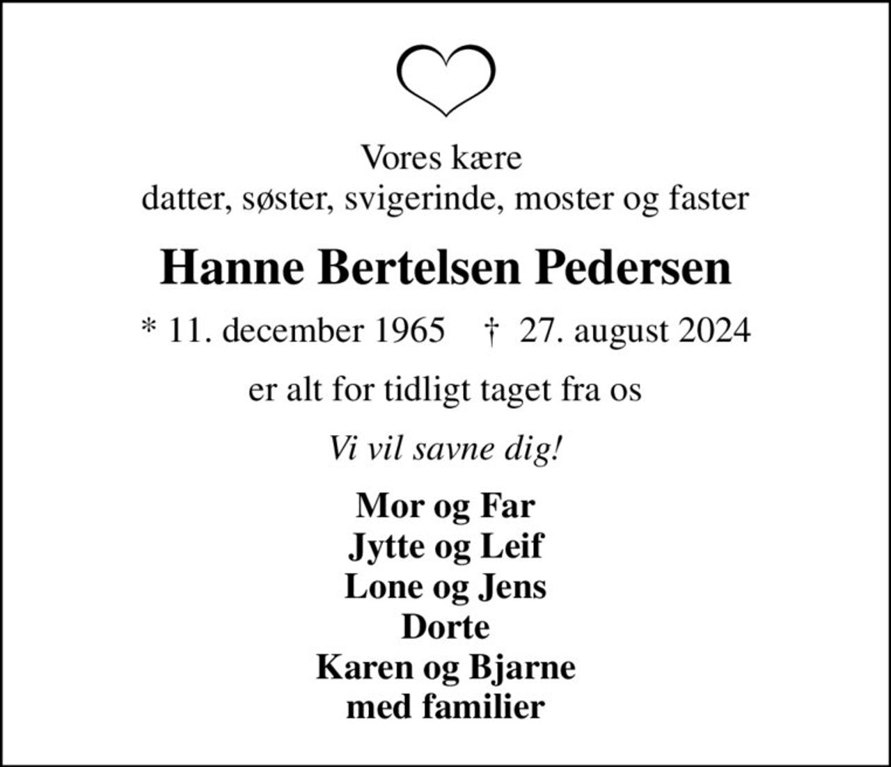 Vores kære  datter, søster, svigerinde, moster og faster
Hanne Bertelsen Pedersen
* 11. december 1965    ✝ 27. august 2024
er alt for tidligt taget fra os
Vi vil savne dig!
Mor og Far Jytte og Leif Lone og Jens Dorte Karen og Bjarne med familier