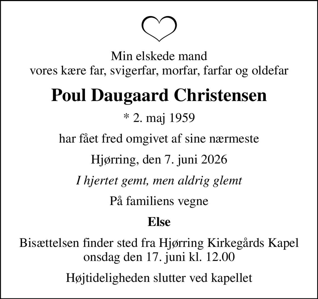 Min elskede mand vores kære far, svigerfar, morfar, farfar og oldefar
Poul Daugaard Christensen
* 2. maj 1959
har fået fred omgivet af sine nærmeste
Hjørring, den 7. juni 2026
I hjertet gemt, men aldrig glemt
På familiens vegne
Else
Bisættelsen finder sted fra Hjørring Kirkegårds Kapel  onsdag den 17. juni kl. 12.00 
Højtideligheden slutter ved kapellet