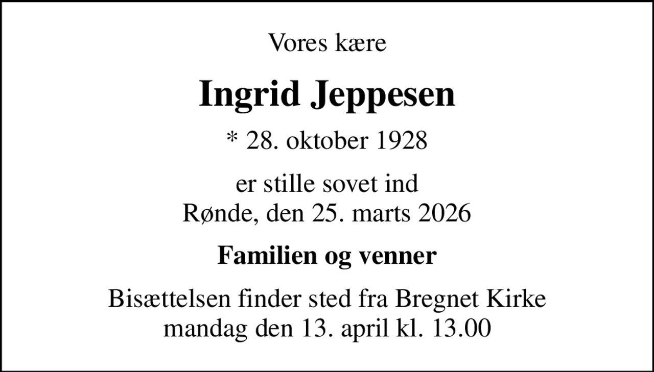 Vores kære
Ingrid Jeppesen
* 28. oktober 1928
er stille sovet ind Rønde, den 25. marts 2026
Familien og venner
Bisættelsen finder sted fra Bregnet Kirke  mandag den 13. april kl. 13.00