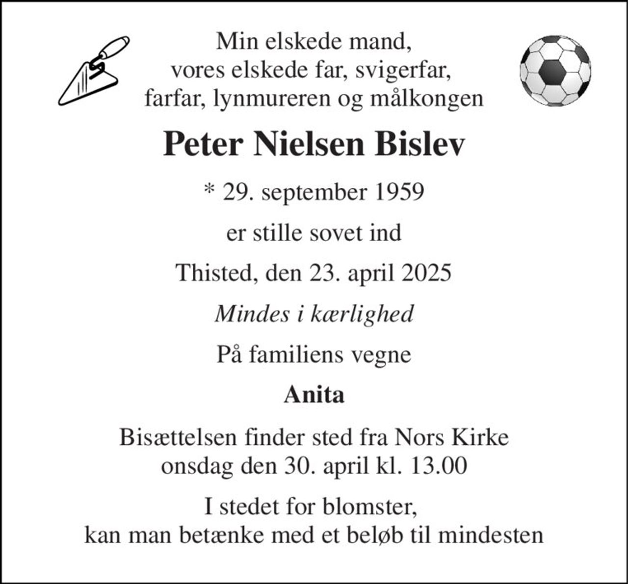 Min elskede mand, vores elskede far, svigerfar,  farfar, lynmureren og målkongen 
Peter Nielsen Bislev 
*​ 29. september 1959 
er stille sovet ind 
Thisted, den 23. april 2025 
Mindes i kærlighed 
På familiens vegne 
Anita 
Bisættelsen​ finder sted fra Nors Kirke​ onsdag den 30. april​ kl. 13.00 
I stedet for blomster,  kan man betænke med et beløb til mindesten