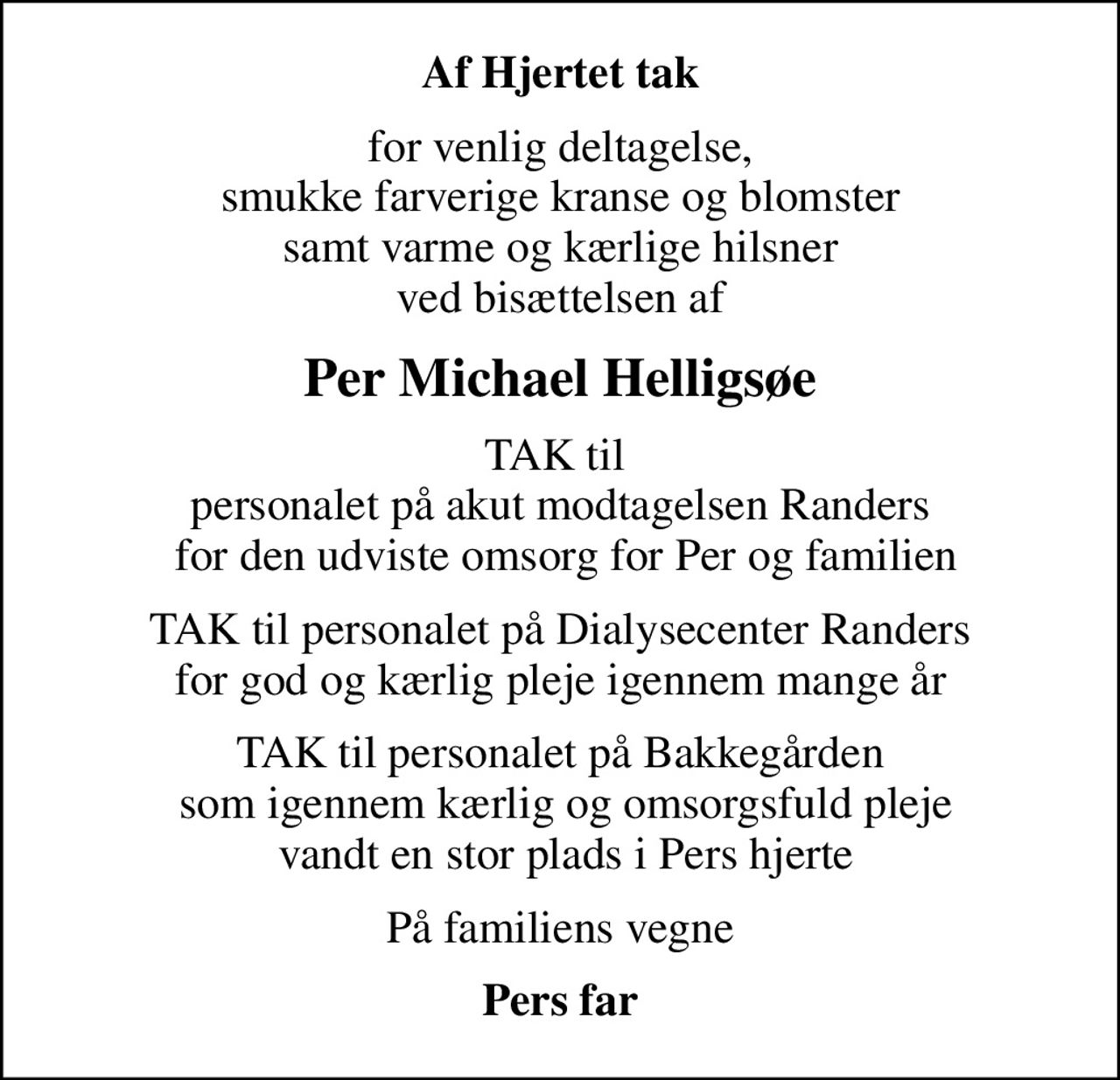 Af Hjertet tak
for venlig deltagelse,  smukke farverige kranse og blomster  samt varme og kærlige hilsner ved bisættelsen af
Per Michael Helligsøe
TAK til  personalet på akut modtagelsen Randers  for den udviste omsorg for Per og familien
TAK til personalet på Dialysecenter Randers for god og kærlig pleje igennem mange år
TAK til personalet på Bakkegården  som igennem kærlig og omsorgsfuld pleje  vandt en stor plads i Pers hjerte
På familiens vegne
Pers far