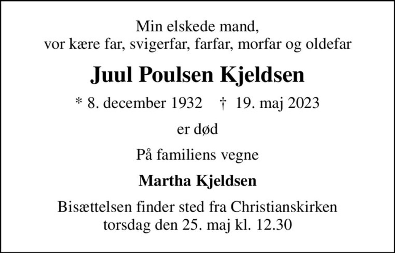 Min elskede mand, vor kære far, svigerfar, farfar, morfar og oldefar
Juul Poulsen Kjeldsen
* 8. december 1932    ✝ 19. maj 2023
er død
På familiens vegne
Martha Kjeldsen
Bisættelsen finder sted fra Christianskirken  torsdag den 25. maj kl. 12.30