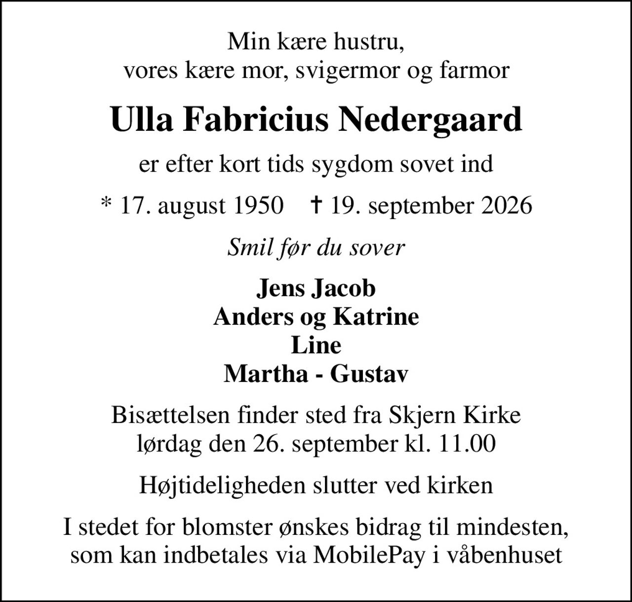Min kære hustru, vores kære mor, svigermor og farmor
Ulla Fabricius Nedergaard
er efter kort tids sygdom sovet ind
* 17. august 1950    ✝ 19. september 2026
Smil før du sover
Jens Jacob Anders og Katrine Line Martha - Gustav
Bisættelsen finder sted fra Skjern Kirke  lørdag den 26. september kl. 11.00 
Højtideligheden slutter ved kirken
I stedet for blomster ønskes bidrag til mindesten, som kan indbetales via MobilePay i våbenhuset
