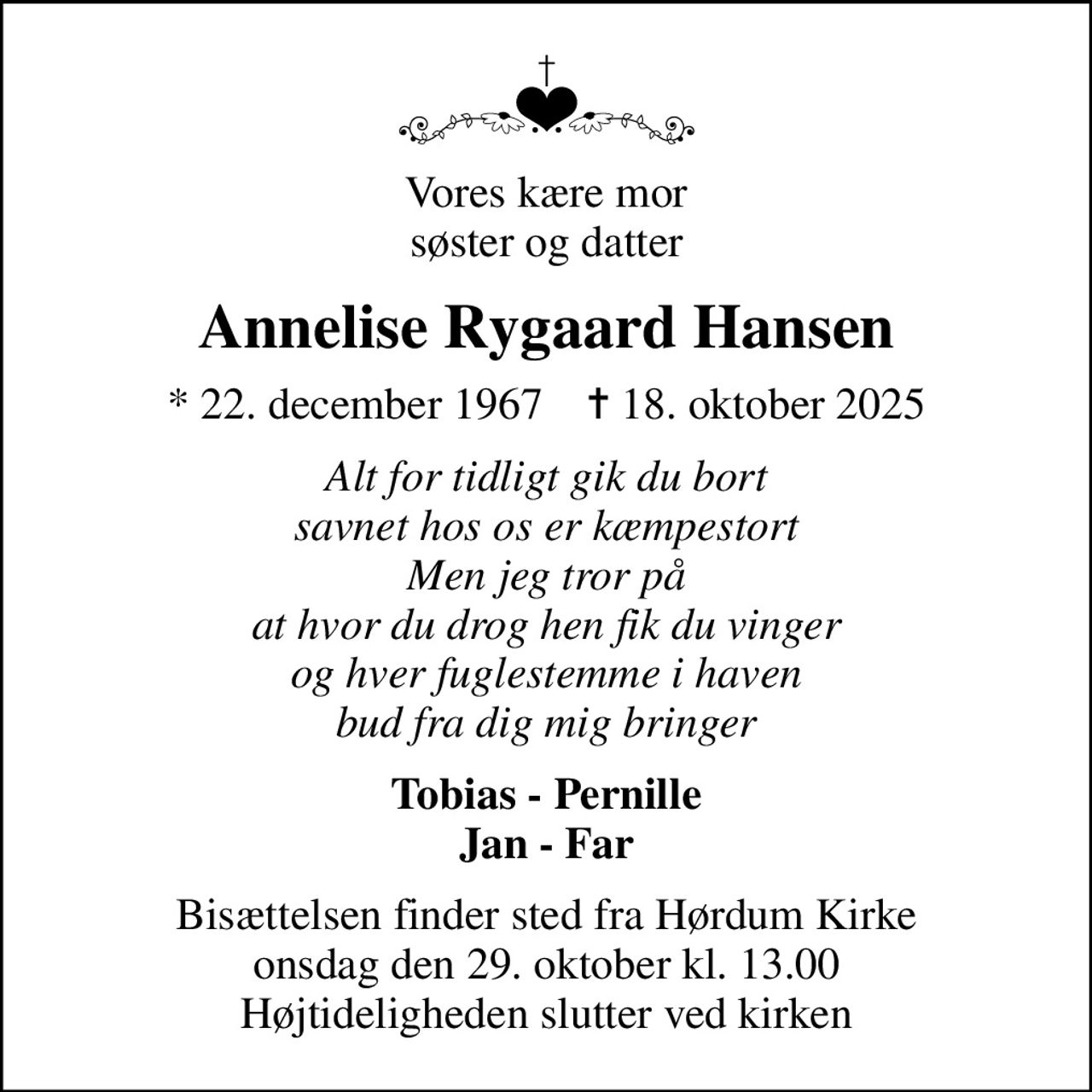 Vores kære mor søster og datter
Annelise Rygaard Hansen
* 22. december 1967    ✝ 18. oktober 2025
Alt for tidligt gik du bort savnet hos os er kæmpestort Men jeg tror på at hvor du drog hen fik du vinger og hver fuglestemme i haven bud fra dig mig bringer
Tobias - Pernille Jan - Far
Bisættelsen finder sted fra Hørdum Kirke  onsdag den 29. oktober kl. 13.00  Højtideligheden slutter ved kirken