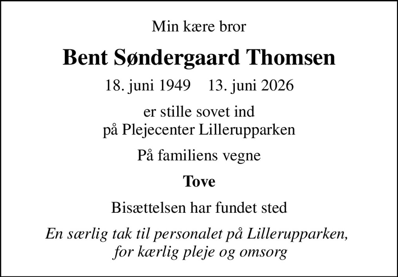 Min kære bror
Bent Søndergaard Thomsen
18. juni 1949    13. juni 2026
er stille sovet ind på Plejecenter Lillerupparken
På familiens vegne
Tove
Bisættelsen har fundet sted
En særlig tak til personalet på Lillerupparken,   for kærlig pleje og omsorg