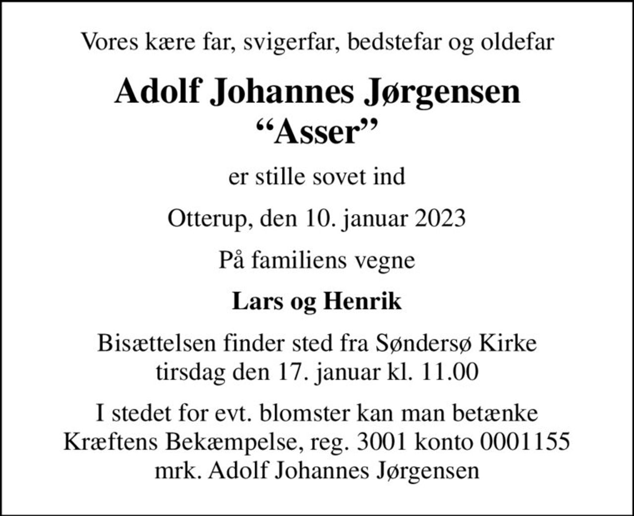Vores kære far, svigerfar, bedstefar og oldefar
Adolf Johannes Jørgensen Asser
er stille sovet ind
Otterup, den 10. januar 2023
På familiens vegne
Lars og Henrik
Bisættelsen finder sted fra Søndersø Kirke  tirsdag den 17. januar kl. 11.00 
I stedet for evt. blomster kan man betænke
					Kræftens Bekæmpelse reg.3001konto0001155mrk. Adolf Johannes
					Jørgensen