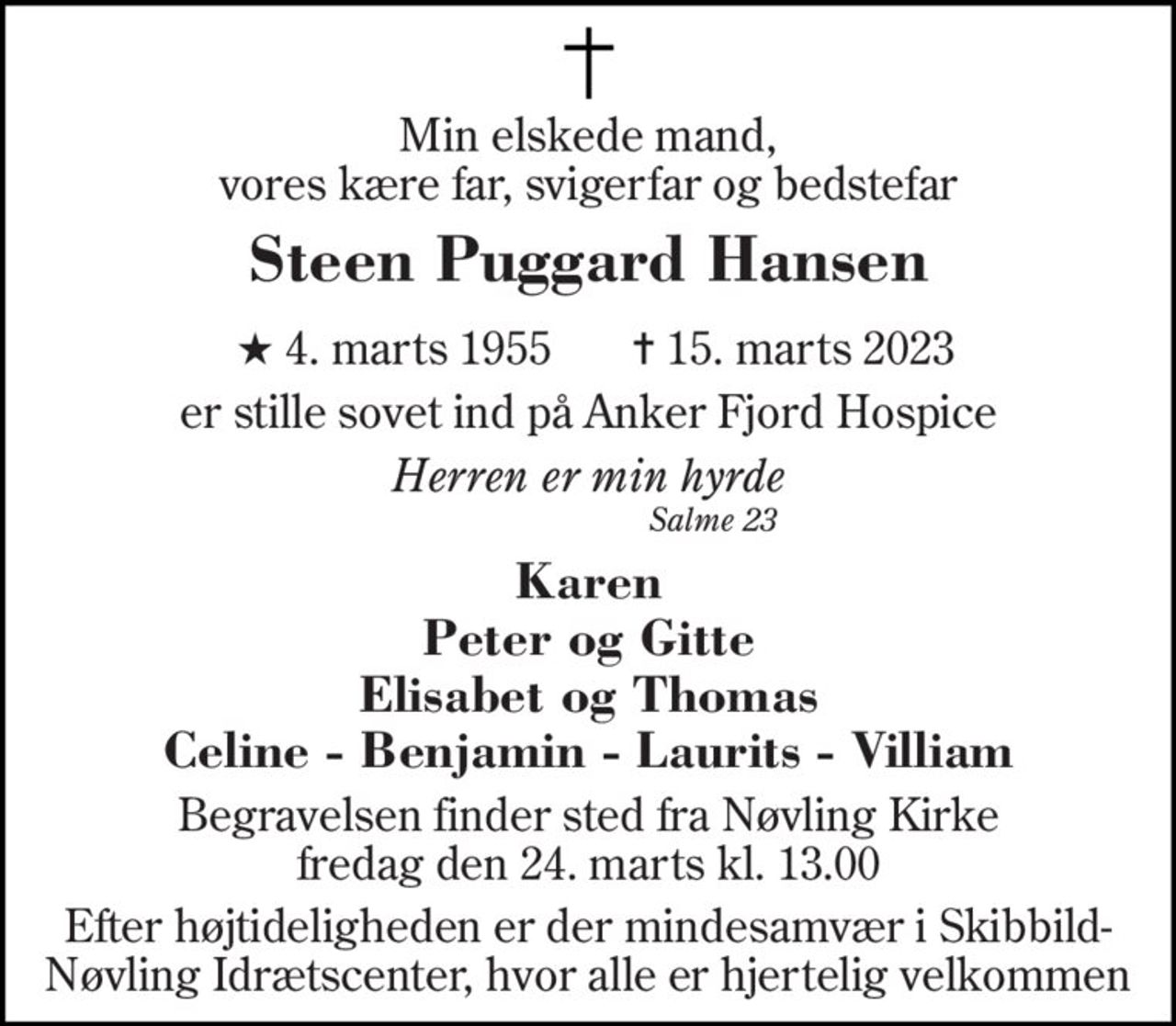 Min elskede mand, vores kære far, svigerfar og bedstefar 
Steen Puggard Hansen 
★​ 4. marts 1955​ 
✝​ 15. marts 2023​ 
er stille sovet ind på Anker Fjord Hospice 
Herren er min hyrde 
Salme 23 
Karen Peter og Gitte Elisabet og Thomas Celine - Benjamin - Laurits - Villiam 
Begravelsen​ finder sted fra Nøvling Kirke​ fredag den 24. marts​ kl. 13.00 
Efter højtideligheden er der mindesamvær i Skibbild-Nøvling Idrætscenter, hvor alle er hjertelig velkommen