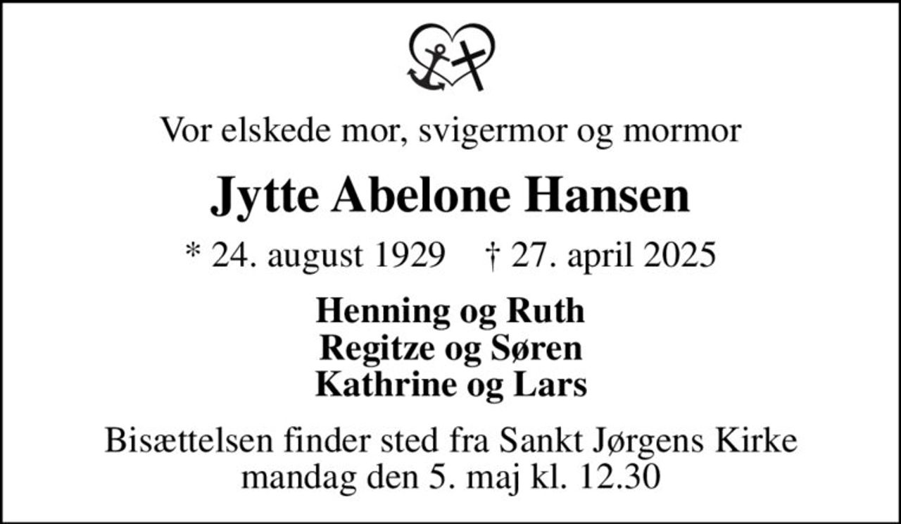 Vor elskede mor, svigermor og mormor
Jytte Abelone Hansen
* 24. august 1929    ✝ 27. april 2025
Henning og Ruth Regitze og Søren Kathrine og Lars
Bisættelsen finder sted fra Sankt Jørgens Kirke  mandag den 5. maj kl. 12.30