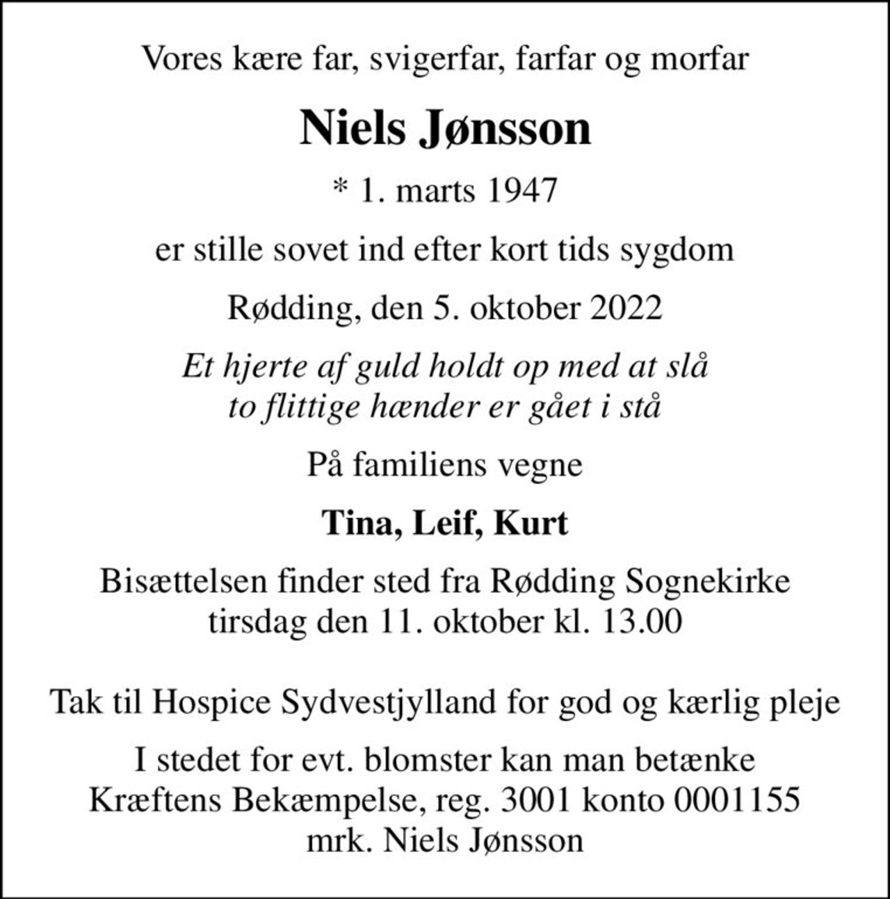 Vores kære far, svigerfar, farfar og morfar
Niels Jønsson
* 1. marts 1947
er stille sovet ind efter kort tids sygdom
Rødding, den 5. oktober 2022
Et hjerte af guld holdt op med at slå to flittige hænder er gået i stå
På familiens vegne
Tina, Leif, Kurt
Bisættelsen finder sted fra Rødding Sognekirke  tirsdag den 11. oktober kl. 13.00   Tak til Hospice Sydvestjylland for god og kærlig pleje
I stedet for evt. blomster kan man betænke
					Kræftens Bekæmpelse reg.3001konto0001155mrk. Niels
					Jønsson
