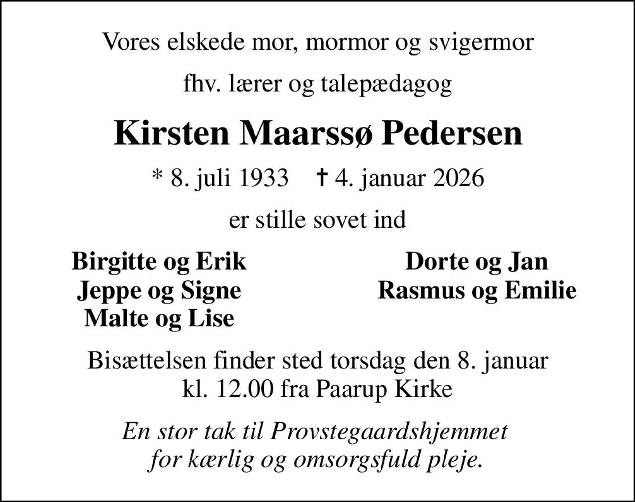 Vores elskede mor, mormor og svigermor
fhv. lærer og talepædagog
Kirsten Maarssø Pedersen
* 8. juli 1933    ✝ 4. januar 2026
er stille sovet ind
Birgitte og Erik
Dorte og Jan
Jeppe og Signe
Rasmus og Emilie
Malte og Lise
Bisættelsen finder sted torsdag den 8. januar kl. 12.00 fra Paarup Kirke
En stor tak til Provstegaardshjemmet  for kærlig og omsorgsfuld pleje.