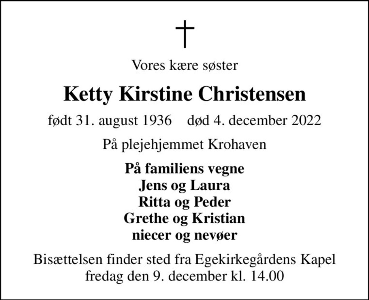 Vores kære søster
Ketty Kirstine Christensen
født 31. august 1936    død 4. december 2022
På plejehjemmet Krohaven
På familiens vegne Jens og Laura Ritta og Peder Grethe og Kristian niecer og nevøer
Bisættelsen finder sted fra Egekirkegårdens Kapel  fredag den 9. december kl. 14.00