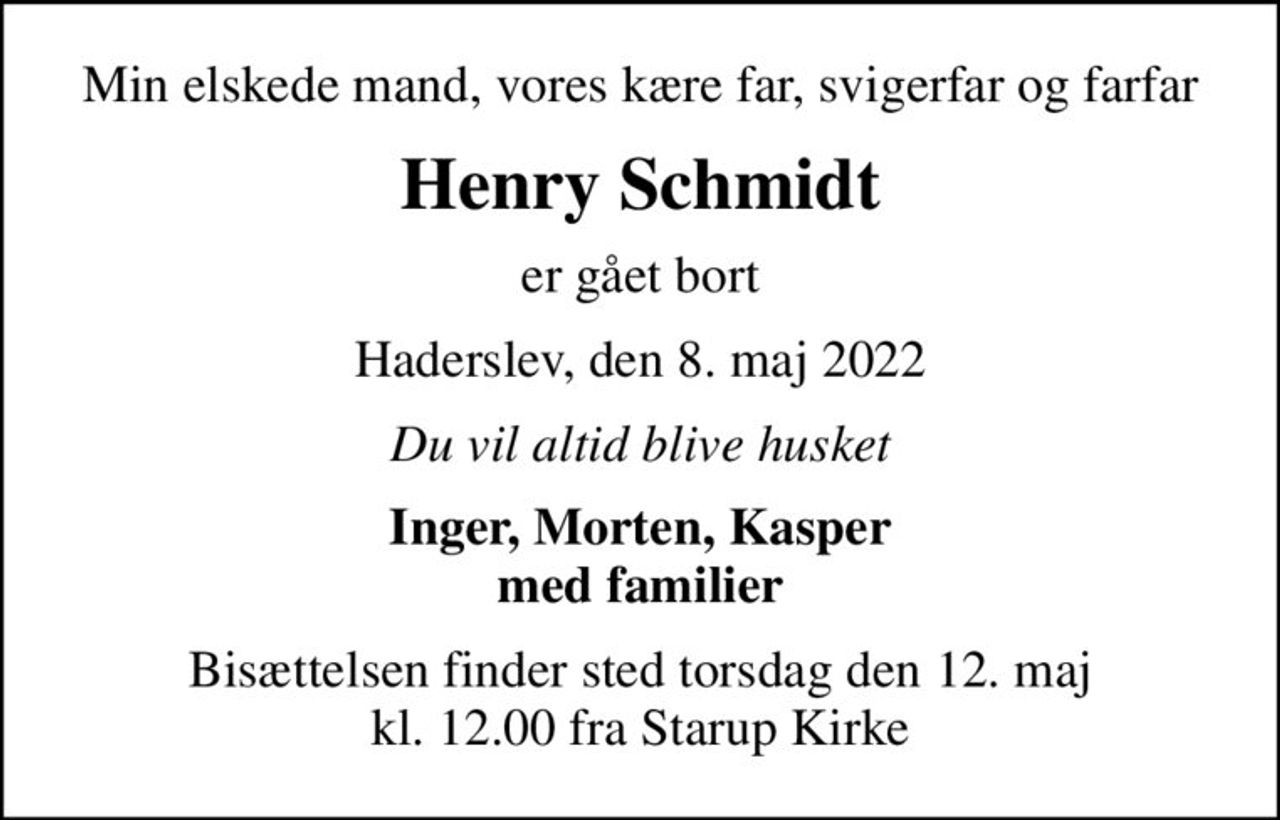 Min elskede mand, vores kære far, svigerfar og farfar
Henry Schmidt
er gået bort
Haderslev, den 8. maj 2022
Du vil altid blive husket
Inger, Morten, Kasper med familier
Bisættelsen finder sted torsdag den 12. maj kl. 12.00 fra Starup Kirke