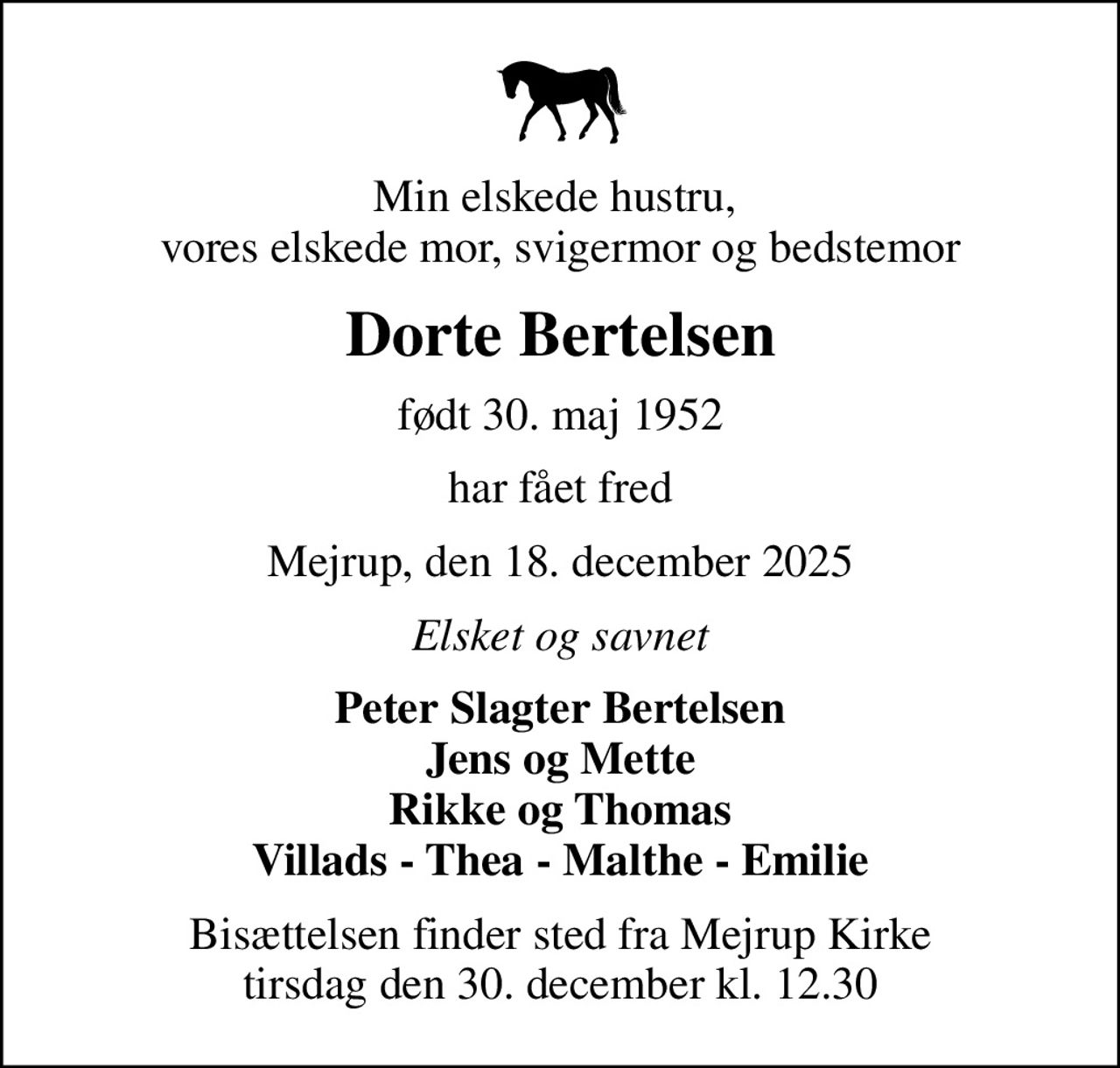 Min elskede hustru,  vores elskede mor, svigermor og bedstemor
Dorte Bertelsen
født 30. maj 1952
har fået fred
Mejrup, den 18. december 2025
Elsket og savnet
Peter Slagter Bertelsen Jens og Mette Rikke og Thomas Villads - Thea - Malthe - Emilie
Bisættelsen finder sted fra Mejrup Kirke  tirsdag den 30. december kl. 12.30