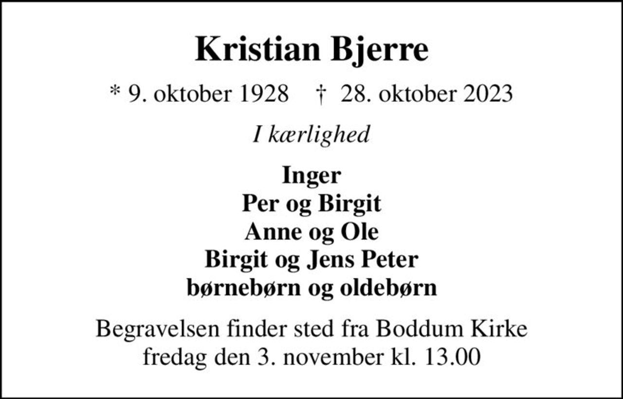 Kristian Bjerre
* 9. oktober 1928    ✝ 28. oktober 2023
I kærlighed
Inger Per og Birgit Anne og Ole Birgit og Jens Peter børnebørn og oldebørn
Begravelsen finder sted fra Boddum Kirke  fredag den 3. november kl. 13.00