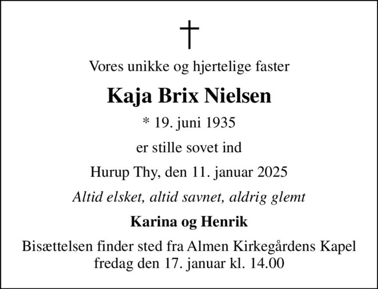 Vores unikke og hjertelige faster
Kaja Brix Nielsen
* 19. juni 1935
er stille sovet ind
Hurup Thy, den 11. januar 2025
Altid elsket, altid savnet, aldrig glemt
Karina og Henrik
Bisættelsen finder sted fra Almen Kirkegårdens Kapel  fredag den 17. januar kl. 14.00