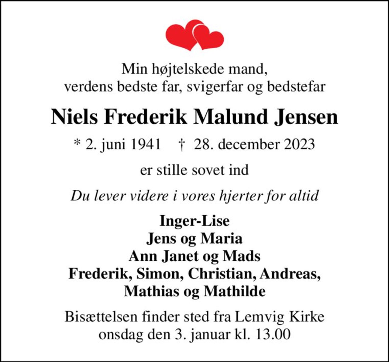 Min højtelskede mand, verdens bedste far, svigerfar og bedstefar
Niels Frederik Malund Jensen
* 2. juni 1941    ✝ 28. december 2023
er stille sovet ind
Du lever videre i vores hjerter for altid
Inger-Lise Jens og Maria Ann Janet og Mads Frederik, Simon, Christian, Andreas, Mathias og Mathilde
Bisættelsen finder sted fra Lemvig Kirke  onsdag den 3. januar kl. 13.00