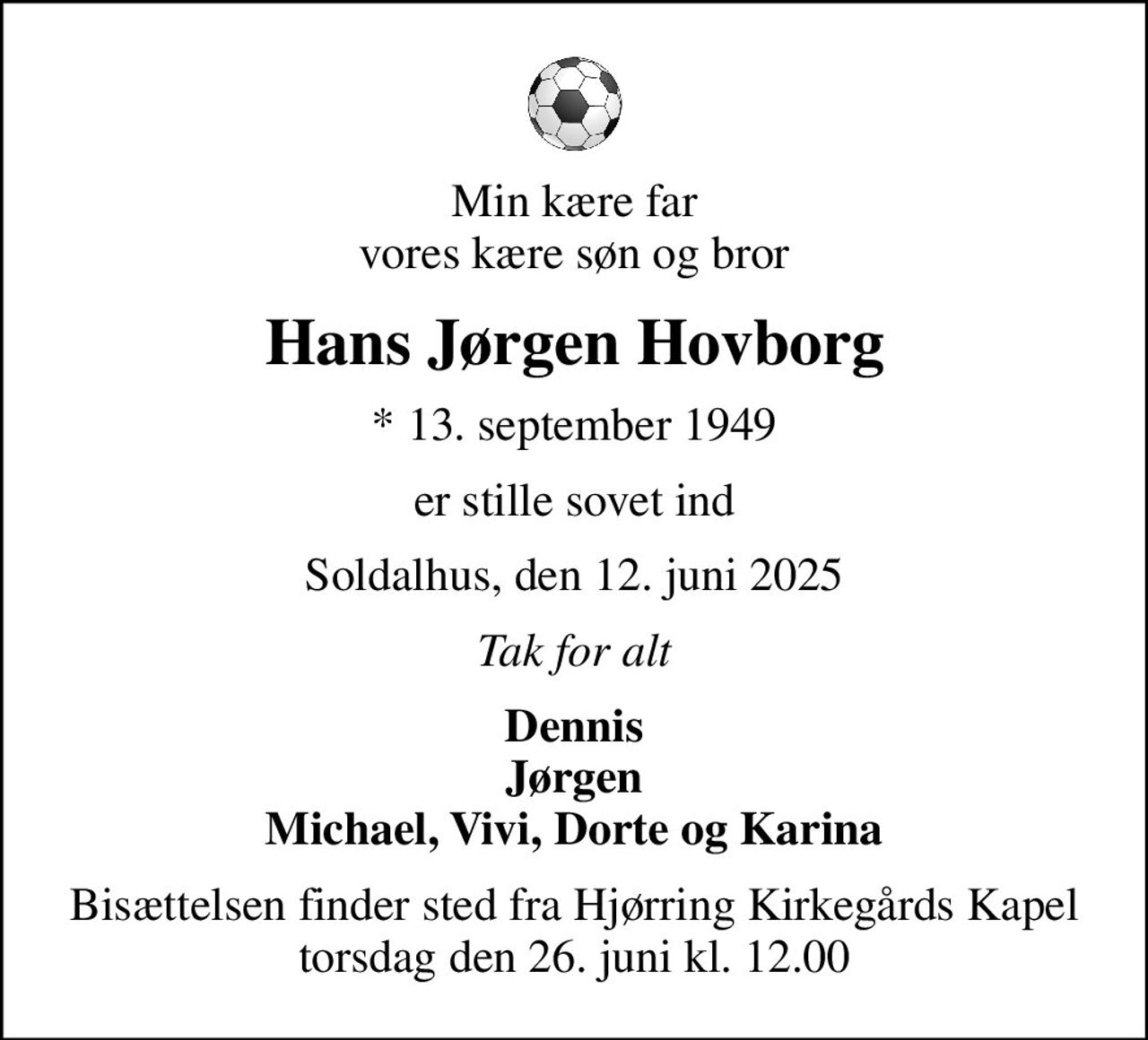 Min kære far vores kære søn og bror
Hans Jørgen Hovborg
* 13. september 1949
er stille sovet ind
Soldalhus, den 12. juni 2025
Tak for alt
Dennis Jørgen Michael, Vivi, Dorte og Karina
Bisættelsen finder sted fra Hjørring Kirkegårds Kapel  torsdag den 26. juni kl. 12.00