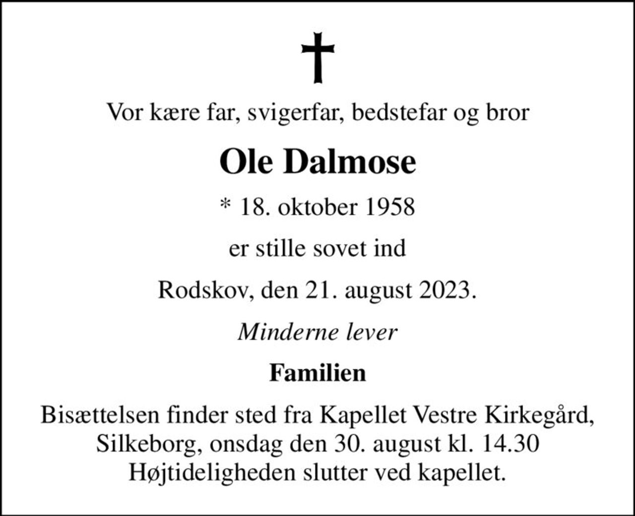 Vor kære far, svigerfar, bedstefar og bror
Ole Dalmose
* 18. oktober 1958
er stille sovet ind
Rodskov, den 21. august 2023.
Minderne lever
Familien
Bisættelsen finder sted fra Kapellet Vestre Kirkegård, Silkeborg, onsdag den 30. august kl. 14.30 Højtideligheden slutter ved kapellet.