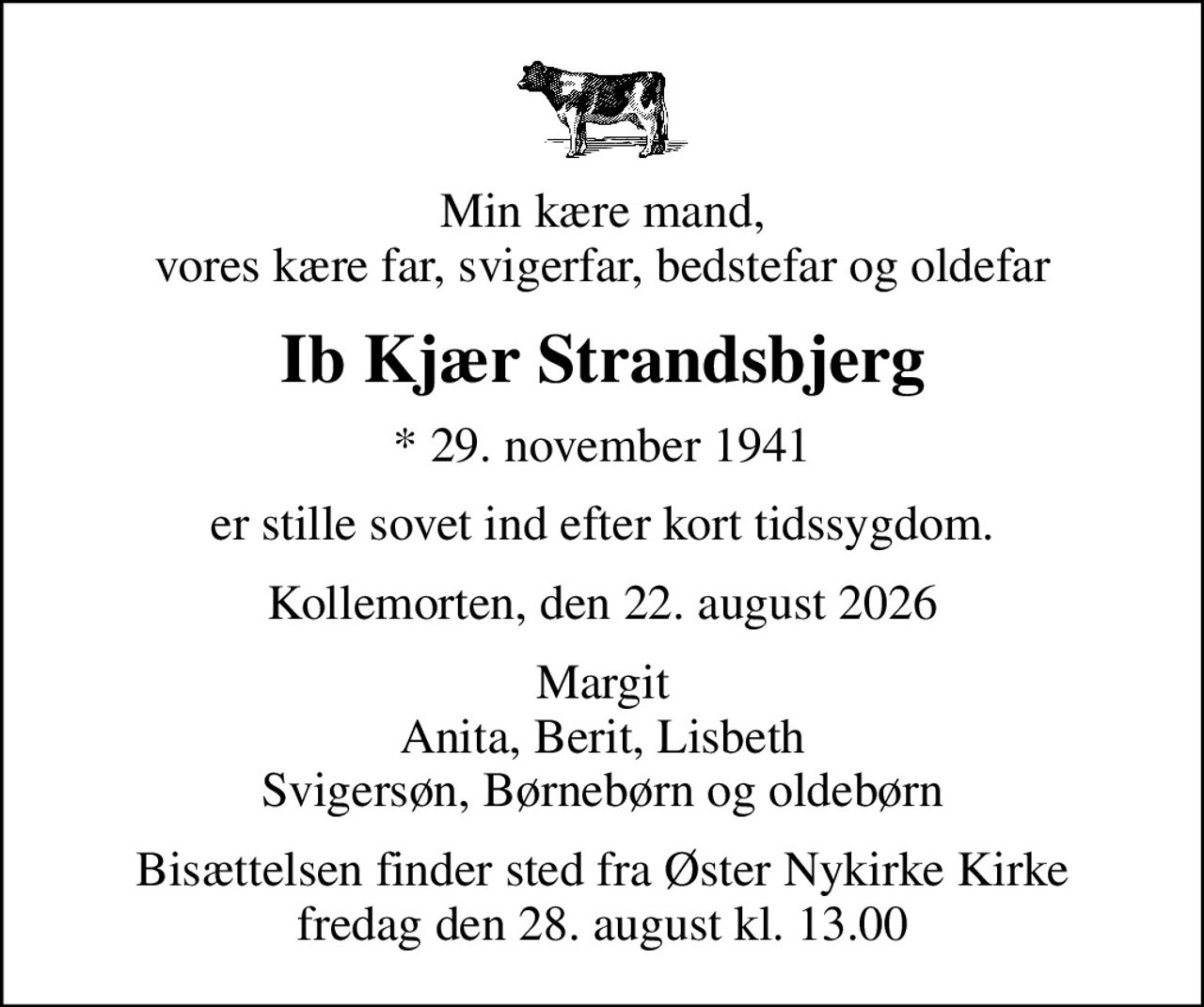 Min kære mand, vores kære far, svigerfar, bedstefar og oldefar
Ib Kjær Strandsbjerg
* 29. november 1941
er stille sovet ind efter kort tidssygdom.
Kollemorten, den 22. august 2026
Margit Anita, Berit, Lisbeth Svigersøn, Børnebørn og oldebørn
Bisættelsen finder sted fra Øster Nykirke Kirke  fredag den 28. august kl. 13.00