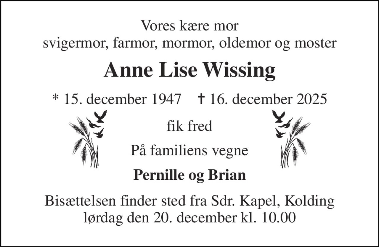 Vores kære mor svigermor, farmor, mormor, oldemor og moster 
Anne Lise Wissing 
*​ 15. december 1947​    ✝​ 16. december 2025 
fik fred 
På familiens vegne 
Pernille og Brian 
Bisættelsen​ finder sted fra Sdr. Kapel​, Kolding lørdag den 20. december​ kl. 10.00