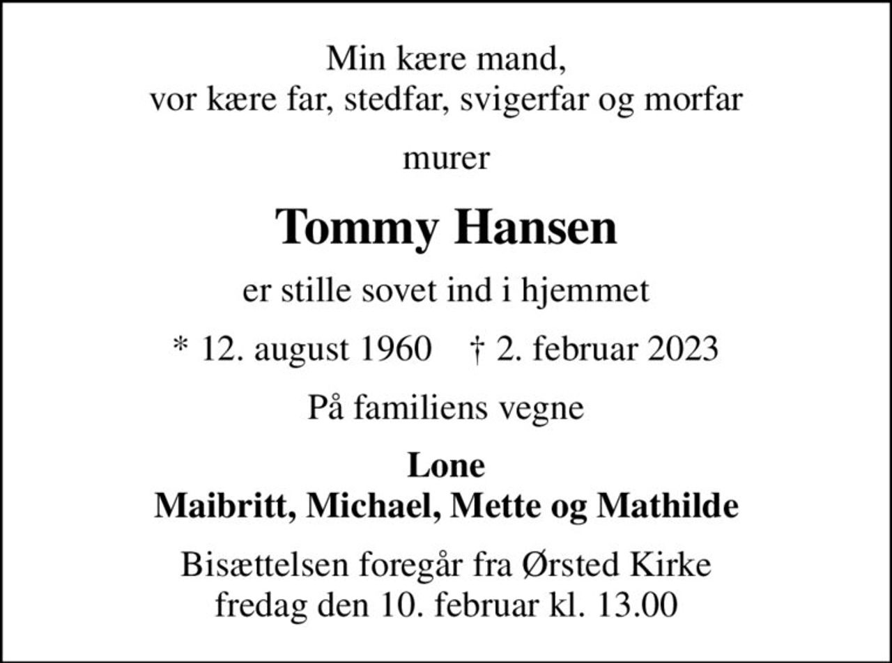 Min kære mand, vor kære far, stedfar, svigerfar og morfar
murer
Tommy Hansen
er stille sovet ind i hjemmet
* 12. august 1960    ✝ 2. februar 2023
På familiens vegne
Lone Maibritt, Michael, Mette og Mathilde
Bisættelsen foregår fra Ørsted Kirke  fredag den 10. februar kl. 13.00